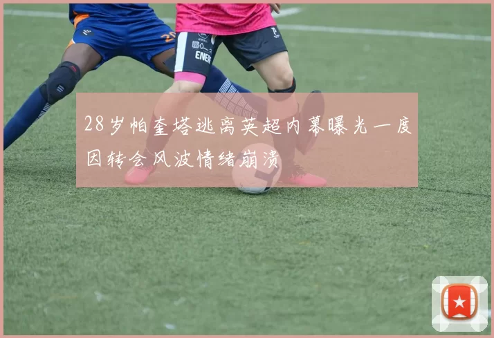 28岁帕奎塔逃离英超内幕曝光一度因转会风波情绪崩溃